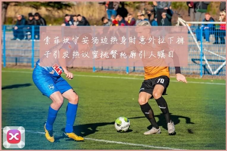 索菲坎宁安场边热身时意外拉下裤子引发热议蜜桃臀轮廓引人瞩目
