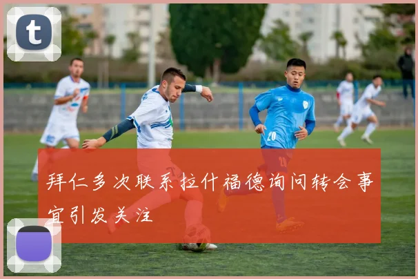 拜仁多次联系拉什福德询问转会事宜引发关注