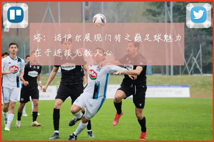塔：诺伊尔展现门将之巅足球魅力在于连接无数人心
