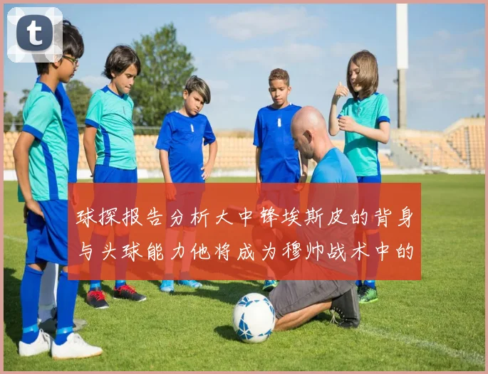 球探报告分析大中锋埃斯皮的背身与头球能力他将成为穆帅战术中的关键人物