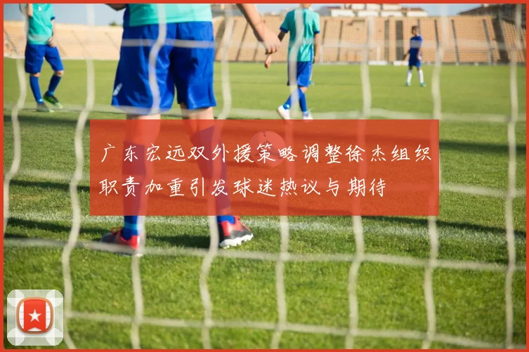 广东宏远双外援策略调整徐杰组织职责加重引发球迷热议与期待
