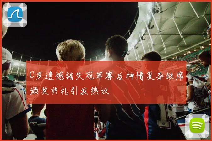 C罗遗憾错失冠军赛后神情复杂缺席颁奖典礼引发热议