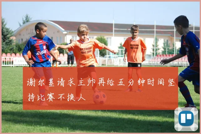 谢尔基请求主帅再给五分钟时间坚持比赛不换人