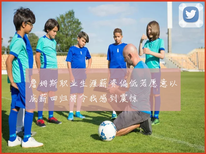 詹姆斯职业生涯薪资偏低若愿意以底薪回归将令我感到震惊