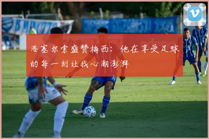 洛塞尔索盛赞梅西：他在享受足球的每一刻让我心潮澎湃