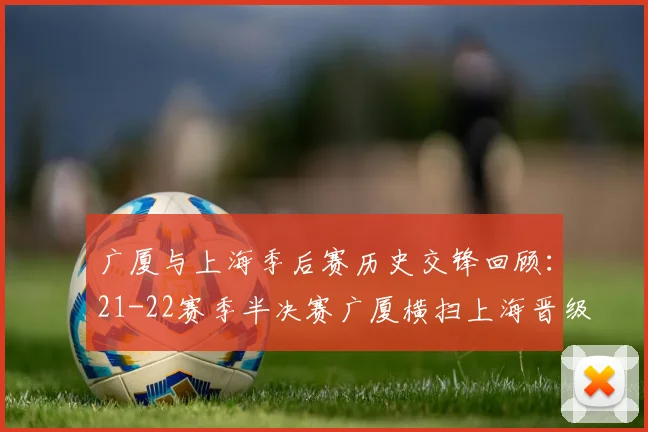 广厦与上海季后赛历史交锋回顾：21-22赛季半决赛广厦横扫上海晋级决赛