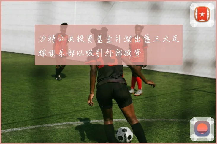 沙特公共投资基金计划出售三大足球俱乐部以吸引外部投资