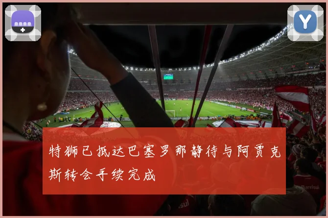 特狮已抵达巴塞罗那静待与阿贾克斯转会手续完成