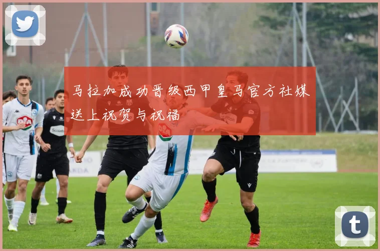 马拉加成功晋级西甲皇马官方社媒送上祝贺与祝福