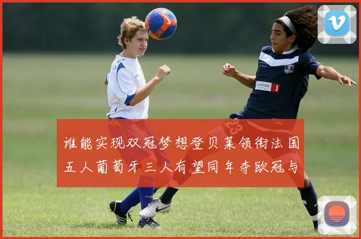 谁能实现双冠梦想登贝莱领衔法国五人葡萄牙三人有望同年夺欧冠与世界杯