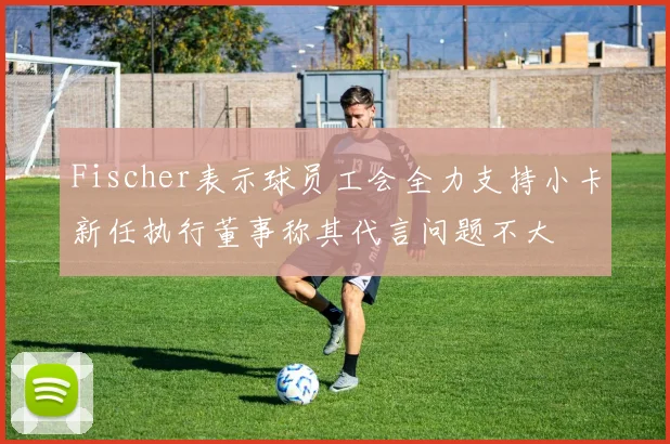 Fischer表示球员工会全力支持小卡新任执行董事称其代言问题不大