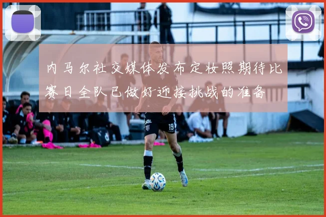 内马尔社交媒体发布定妆照期待比赛日全队已做好迎接挑战的准备