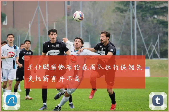 王仕鹏感慨布伦森离队独行侠错失良机薪资并不高