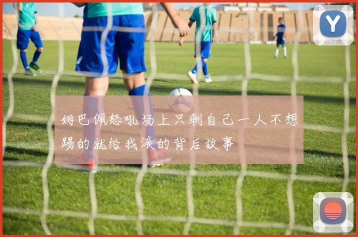 姆巴佩怒吼场上只剩自己一人不想踢的就给我滚的背后故事