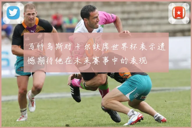 马特乌斯对卡尔缺席世界杯表示遗憾期待他在未来赛事中的表现
