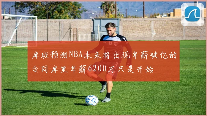 库班预测NBA未来将出现年薪破亿的合同库里年薪6200万只是开始