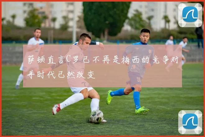 萨顿直言C罗已不再是梅西的竞争对手时代已然改变