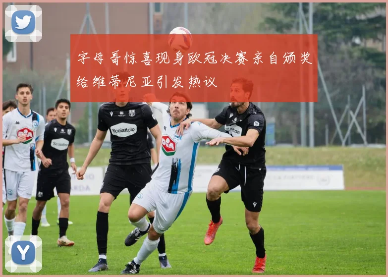 字母哥惊喜现身欧冠决赛亲自颁奖给维蒂尼亚引发热议