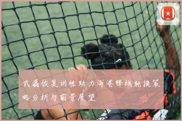 武磊恢复训练助力海港锋线轮换策略分析与前景展望