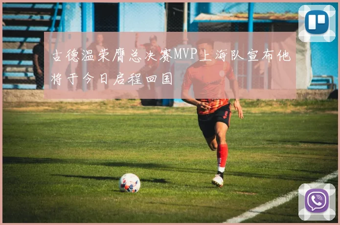 古德温荣膺总决赛MVP上海队宣布他将于今日启程回国