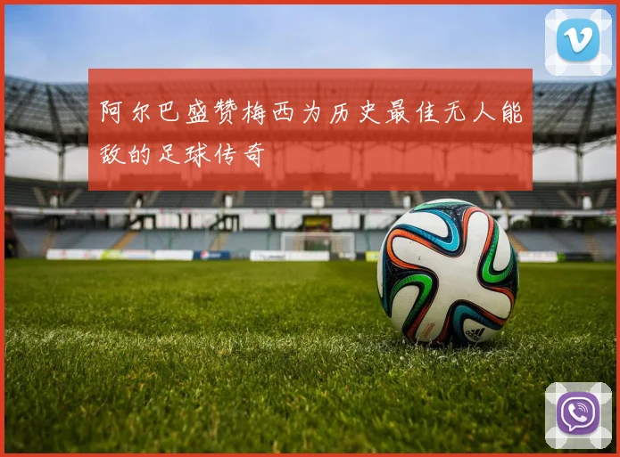 阿尔巴盛赞梅西为历史最佳无人能敌的足球传奇