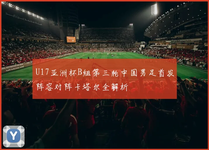 U17亚洲杯B组第三轮中国男足首发阵容对阵卡塔尔全解析