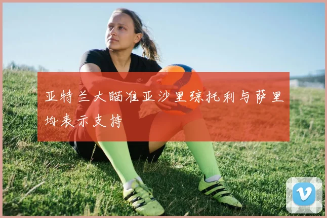 亚特兰大瞄准亚沙里琼托利与萨里均表示支持