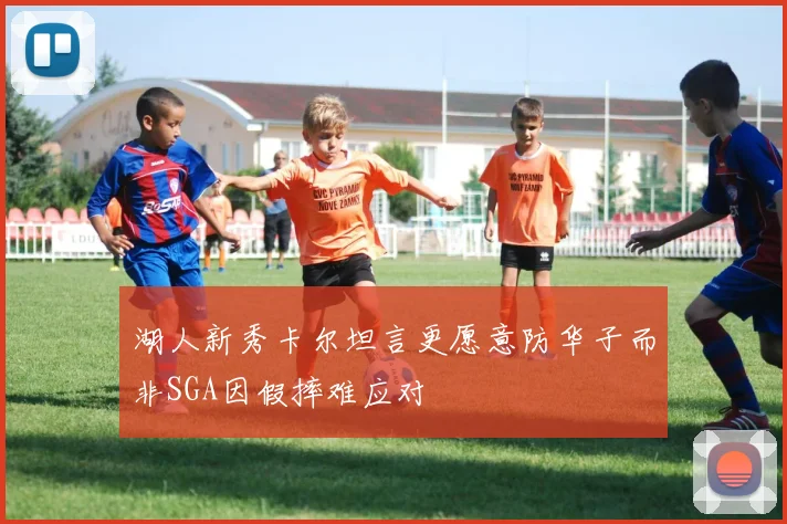 湖人新秀卡尔坦言更愿意防华子而非SGA因假摔难应对
