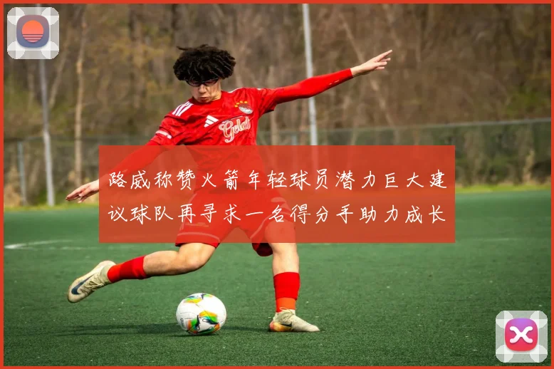 路威称赞火箭年轻球员潜力巨大建议球队再寻求一名得分手助力成长