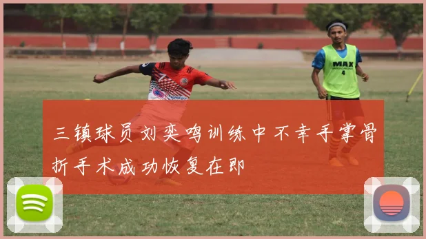 三镇球员刘奕鸣训练中不幸手掌骨折手术成功恢复在即