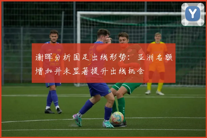 谢晖分析国足出线形势：亚洲名额增加并未显著提升出线机会