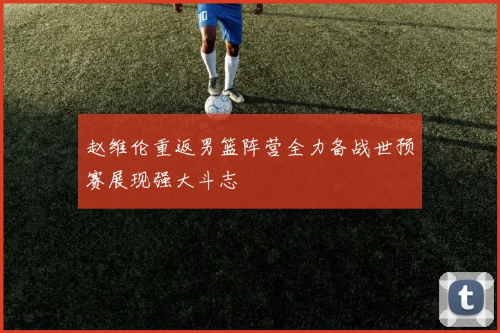 赵维伦重返男篮阵营全力备战世预赛展现强大斗志