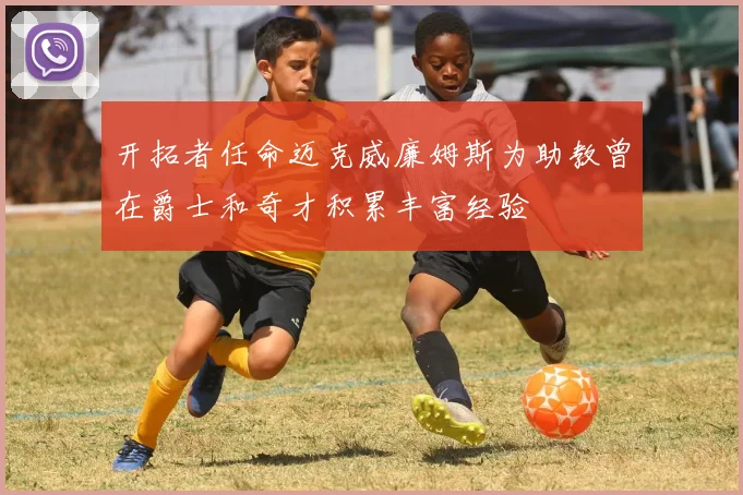 开拓者任命迈克威廉姆斯为助教曾在爵士和奇才积累丰富经验