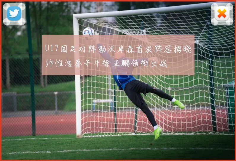 U17国足对阵勒沃库森首发阵容揭晓帅惟浩秦子牛徐正鹏领衔出战