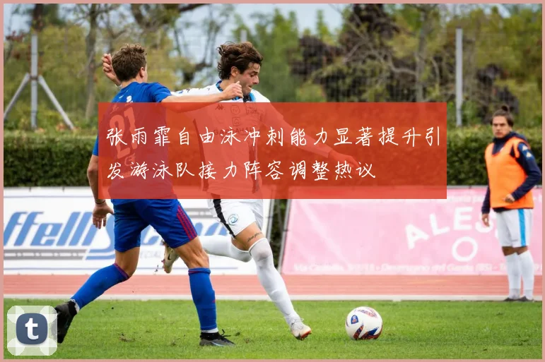 张雨霏自由泳冲刺能力显著提升引发游泳队接力阵容调整热议